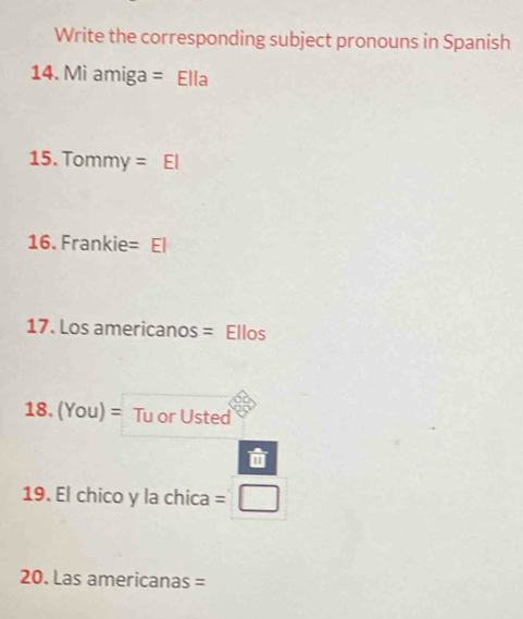 Write the corresponding subject pronouns in Spanish 
14. Mi amiga = Ella 
15. Tommy = El 
16. Frankie= El 
17. Los americanos = Ellos 
18. (You)= Tu or Usted 

19. El chico y la chica = 
20. Las americanas =