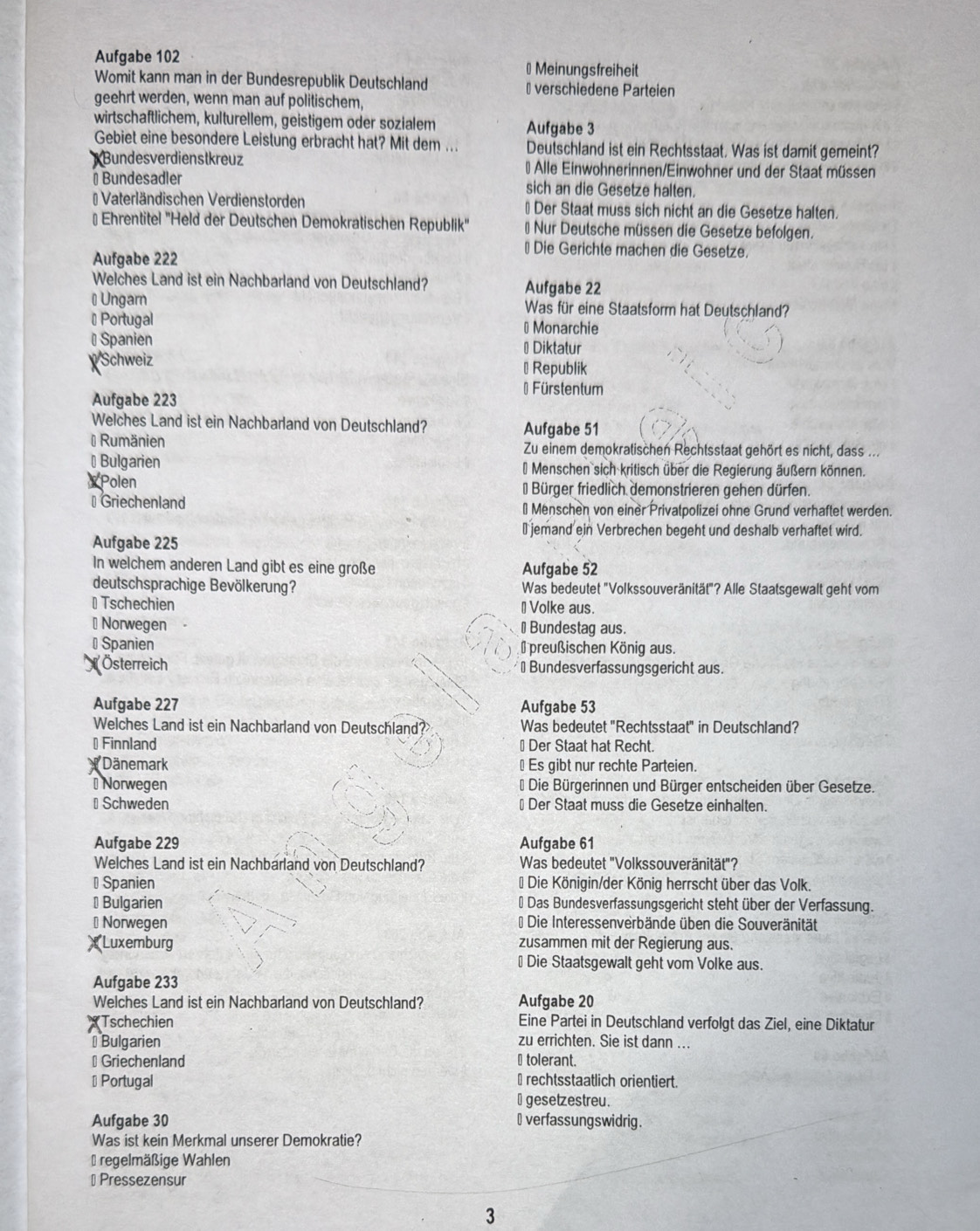 Aufgabe 102 # Meinungsfreiheit
Womit kann man in der Bundesrepublik Deutschland #verschiedene Parteien
geehrt werden, wenn man auf politischem,
wirtschaftlichem, kulturellem, geistigem oder sozialem Aufgabe 3
Gebiet eine besondere Leistung erbracht hat? Mit dem ... Deutschland ist ein Rechtsstaat. Was ist damit gemeint?
Bundesverdienstkreuz # Alle Einwohnerinnen/Einwohner und der Staat müssen
Bundesadler sich an die Gesetze halten.
= Vaterländischen Verdienstorden ⊥ Der Staat muss sich nicht an die Gesetze halten.
# Ehrentitel "Held der Deutschen Demokratischen Republik' * Nur Deutsche müssen die Gesetze befolgen.
Aufgabe 222
* Die Gerichte machen die Gesetze.
Welches Land ist ein Nachbarland von Deutschland? Aufgabe 22
# Ungarn Was für eine Staatsform hat Deutschland?
* Portugal # Monarchie
# Spanien #Diktatur
Schweiz ⊥ Republik
*Fürstentum
Aufgabe 223
Welches Land ist ein Nachbarland von Deutschland? Aufgabe 51
# Rumänien Zu einem demokratischen Rechtsstaat gehört es nicht, dass ...
⊥ Bulgarien * Menschen sich kritisch über die Regierung äußern können.
Polen * Bürger friedlich demonstrieren gehen dürfen.
⊥ Griechenland ⊥ Menschen von einer Privatpolizei ohne Grund verhaftet werden.
⊥ jemand ein Verbrechen begeht und deshalb verhaftet wird.
Aufgabe 225
In welchem anderen Land gibt es eine große Aufgabe 52
deutschsprachige Bevölkerung? Was bedeutet "Volkssouveränität"? Alle Staatsgewalt geht vom
⊥ Tschechien ⊥ Volke aus.
⊥ Norwegen ⊥Bundestag aus.
# Spanien preußischen König aus.
X Österreich ⊥Bundesverfassungsgericht aus.
Aufgabe 227 Aufgabe 53
Welches Land ist ein Nachbarland von Deutschland? Was bedeutet "Rechtsstaat" in Deutschland?
# Finnland ⊥ Der Staat hat Recht.
Dänemark ⊥Es gibt nur rechte Parteien.
⊥Norwegen * Die Bürgerinnen und Bürger entscheiden über Gesetze.
⊥ Schweden ⊥ Der Staat muss die Gesetze einhalten.
Aufgabe 229 Aufgabe 61
Welches Land ist ein Nachbarland von Deutschland? Was bedeutet 'Volkssouveränität"?
# Spanien * Die Königin/der König herrscht über das Volk.
⊥ Bulgarien # Das Bundesverfassungsgericht steht über der Verfassung.
#Norwegen * Die Interessenverbände üben die Souveränität
(Luxemburg zusammen mit der Regierung aus.
⊥ Die Staatsgewalt geht vom Volke aus.
Aufgabe 233
Welches Land ist ein Nachbarland von Deutschland? Aufgabe 20
Tschechien Eine Partei in Deutschland verfolgt das Ziel, eine Diktatur
⊥ Bulgarien
zu errichten. Sie ist dann ...
⊥ Griechenland ⊥ tolerant.
# Portugal ⊥ rechtsstaatlich orientiert.
⊥ gesetzestreu.
Aufgabe 30 ⊥ verfassungswidrig.
Was ist kein Merkmal unserer Demokratie?
* regelmäßige Wahlen
⊥ Pressezensur
3