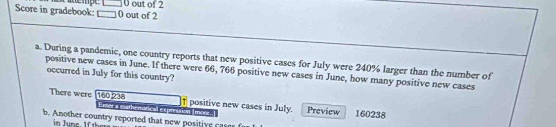 Pättempt 0 out of 2 
Score in gradebook: □ 0 out of 2 
a. During a pandemic, one country reports that new positive cases for July were 240% larger than the number of 
positive new cases in June. If there were 66, 766 positive new cases in June, how many positive new cases 
occurred in July for this country? 
There were 160 238 ↑ positive new cases in July. Preview 160238
Enter a mathematical expression [more..] 
b. Another country reported that new positive cas 
in June. If ther