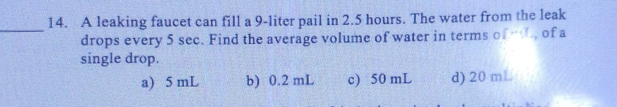 A leaking faucet can fill a 9-liter pail in 2.5 hours. The water from the leak
drops every 5 sec. Find the average volume of water in terms of L, of a
single drop.
a) 5 mL b) 0.2 mL c) 50 mL d) 20 mL