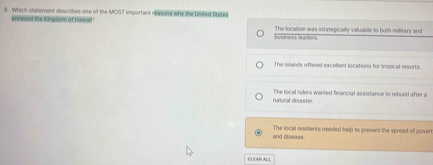 Which statement describes one of the MOST important reasons why the United States
annexed the Kingdom of Hawali?
The location was strategically valuable to both military and
business leaders.
The islands offered excellent locations for tropical resorts.
The local rulers wanted financial assistance to rebuild after a
natural disaster.
The local residents needed help to prevent the spread of povert
and disease.
CLEAR ALL