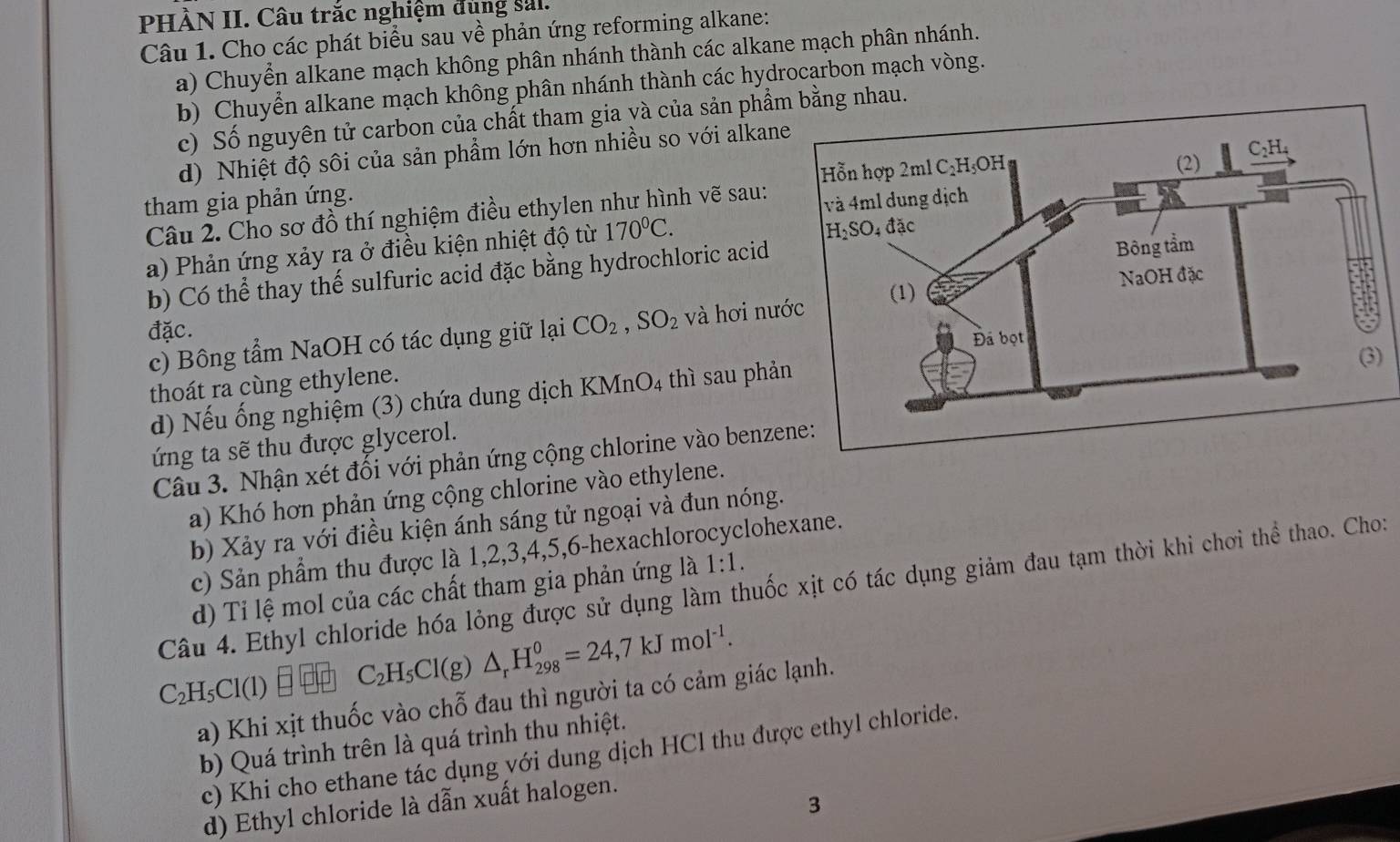 PHÀN II. Câu trắc nghiệm đùng sal.
Câu 1. Cho các phát biểu sau về phản ứng reforming alkane:
a) Chuyển alkane mạch không phân nhánh thành các alkane mạch phân nhánh.
b) Chuyển alkane mạch không phân nhánh thành các hydrocarbon mạch vòng.
c) Số nguyên tử carbon của chất tham gia và của sản phẩmng nhau.
d) Nhiệt độ sôi của sản phẩm lớn hơn nhiều so với alkane
tham gia phản ứng. 
Câu 2. Cho sơ đồ thí nghiệm điều ethylen như hình vẽ sau: 
a) Phản ứng xảy ra ở điều kiện nhiệt độ từ 170^0C.
b) Có thể thay thể sulfuric acid đặc bằng hydrochloric acid
đặc. 
c) Bông tẩm NaOH có tác dụng giữ lại CO_2,SO_2 và hơi nư
thoát ra cùng ethylene.
d) Nếu ống nghiệm (3) chứa dung dịch KMnO4 thì sau phả
)
ứng ta sẽ thu được glycerol.
Câu 3. Nhận xét đổi với phản ứng cộng chlorine vào benze
a) Khó hơn phản ứng cộng chlorine vào ethylene.
b) Xảy ra với điều kiện ánh sáng tử ngoại và đun nóng.
c) Sản phẩm thu được là 1,2,3,4,5,6-hexachlorocyclohexane.
Câu 4. Ethyl chloride hóa lỏng được sử dụng làm thuốc xịt có tác dụng giảm đau tạm thời khi chơi thể thao. Cho:
d) Tỉ lệ mol của các chất tham gia phản ứng là 1:1.
C_2H_5Cl(l) C_2H_5Cl(g)△ _rH_(298)^0=24,7kJmol^(-1).
a) Khi xịt thuốc vào chỗ đau thì người ta có cảm giác lạnh.
b) Quá trình trên là quá trình thu nhiệt.
c) Khi cho ethane tác dụng với dung dịch HCl thu được ethyl chloride.
3
d) Ethyl chloride là dẫn xuất halogen.