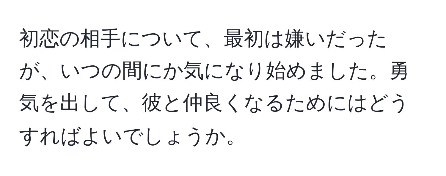 初恋の相手について、最初は嫌いだったが、いつの間にか気になり始めました。勇気を出して、彼と仲良くなるためにはどうすればよいでしょうか。