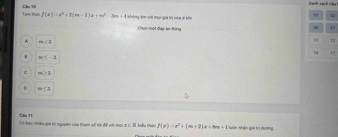 Danh sách câu
Câu 10
Tam thức f(x)=x^2+2(m-1)x+m^2-3m+4 không âm với mọi giá trị của x khi
01 02
Chọn một đáp án đúng
06 07
A m<3</tex>.
11 12
16 17
B m≤ -3.
C m≥ 3.
D m≤ 3. 
Câu 11
Có bao nhiêu giá trị nguyên của tham số m để với mọi x∈ R biểu thức f(x)=x^2+(m+2)x+8m+1 luôn nhận giá trị dương.