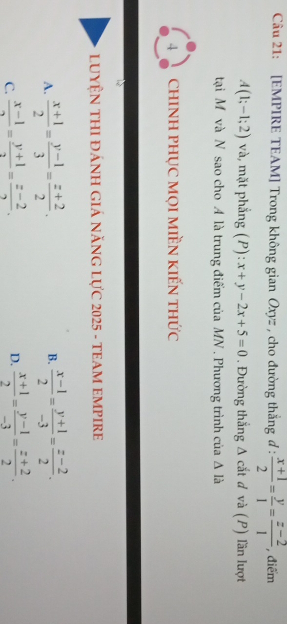 [EMPIRE TEAM] Trong không gian Oxyz , cho đường thắng đ 1:  (x+1)/2 = y/1 = (z-2)/1  , điểm
A(1;-1;2) và, mặt phẳng (P): x+y-2x+5=0. Đường thắng Δ cắt d và (P) lần lượt
tại M và N sao cho A là trung điểm của MN. Phương trình của △ Idot a
4 chINH PHỤC MọI MIềN kIếN thức
LUYỆN THI ĐÁNH GIÁ năNG Lực 2025 - tEAM EMPIRE
A.  (x+1)/2 = (y-1)/3 = (z+2)/2 .  (x-1)/2 = (y+1)/-3 = (z-2)/2 . 
B.
C.  (x-1)/2 = (y+1)/2 = (z-2)/2 .
D.  (x+1)/2 = (y-1)/-3 = (z+2)/2 .