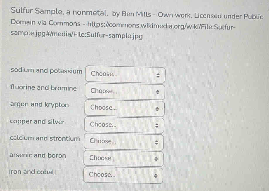 Sulfur Sample, a nonmetal. by Ben Mills - Own work. Licensed under Public 
Domain via Commons - https://commons.wikimedia.org/wiki/File:Sulfur- 
sample.jpg#/media/File:Sulfur-sample.jpg 
sodium and potassium Choose... 
fluorine and bromine Choose... 
argon and krypton Choose... 
copper and silver Choose... 
calcium and strontium Choose... 
arsenic and boron Choose... 
iron and cobalt Choose...