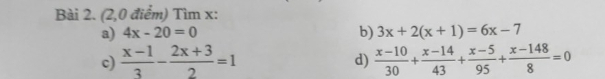 (2,0 điểm) Tìm x : 
a) 4x-20=0 b) 3x+2(x+1)=6x-7
c)  (x-1)/3 - (2x+3)/2 =1  (x-10)/30 + (x-14)/43 + (x-5)/95 + (x-148)/8 =0
d)