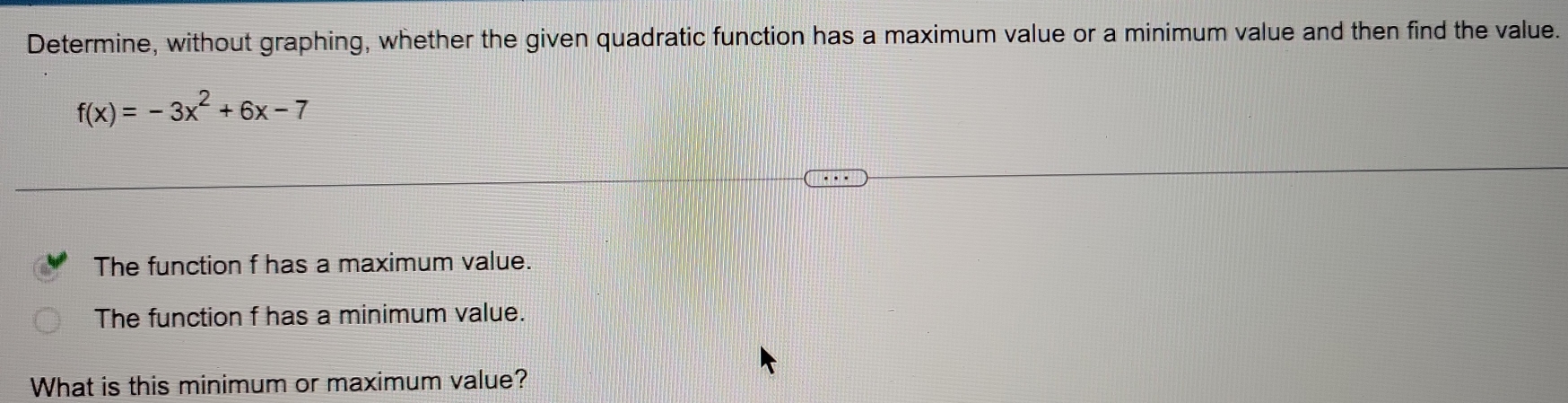 Determine, without graphing, whether the given quadratic function has a maximum value or a minimum value and then find the value.
f(x)=-3x^2+6x-7
The function f has a maximum value. 
The function f has a minimum value. 
What is this minimum or maximum value?