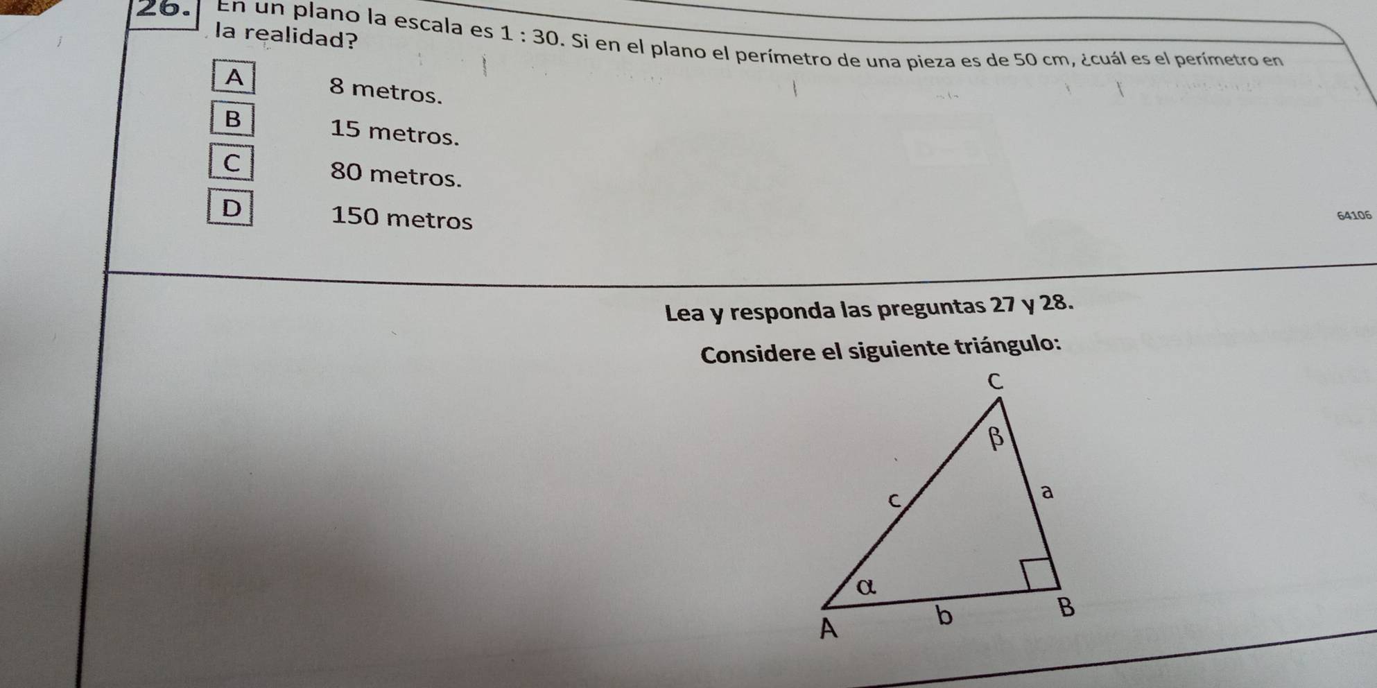 a realidad?
26. En un plano la escala es 1:30 D. Si en el plano el perímetro de una pieza es de 50 cm, ¿cuál es el perímetro en
A 8 metros.
B 15 metros.
C 80 metros.
D 150 metros
64106
Lea y responda las preguntas 27 y 28.
Considere el siguiente triángulo: