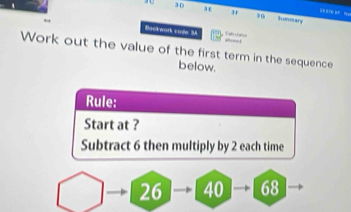 23.070 %P Me 
3 D a Summary 
Bookwork code: 3A allowed O eño uña tor 
Work out the value of the first term in the sequence 
below. 
Rule: 
Start at ? 
Subtract 6 then multiply by 2 each time
26 40 68