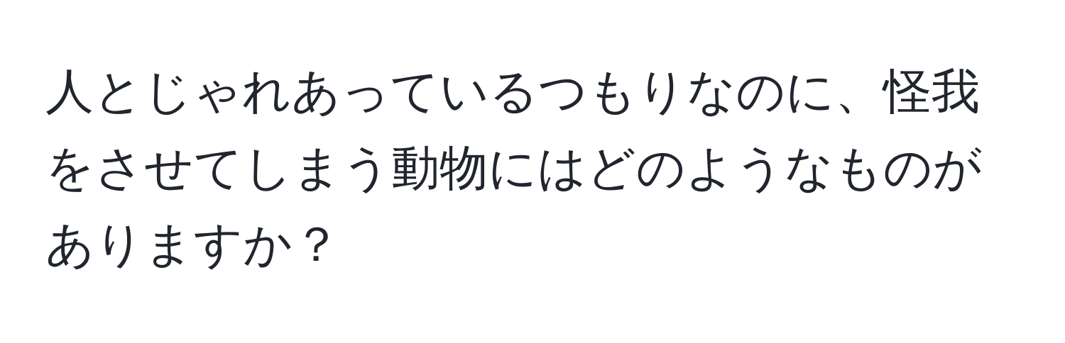 人とじゃれあっているつもりなのに、怪我をさせてしまう動物にはどのようなものがありますか？