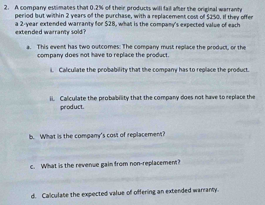 A company estimates that 0.2% of their products will fail after the original warranty 
period but within 2 years of the purchase, with a replacement cost of $250. If they offer 
a 2-year extended warranty for $28, what is the company's expected value of each 
extended warranty sold? 
a. This event has two outcomes: The company must replace the product, or the 
company does not have to replace the product. 
i. Calculate the probability that the company has to replace the product. 
ii. Calculate the probability that the company does not have to replace the 
product. 
b. What is the company’s cost of replacement? 
c. What is the revenue gain from non-replacement? 
d. Calculate the expected value of offering an extended warranty.