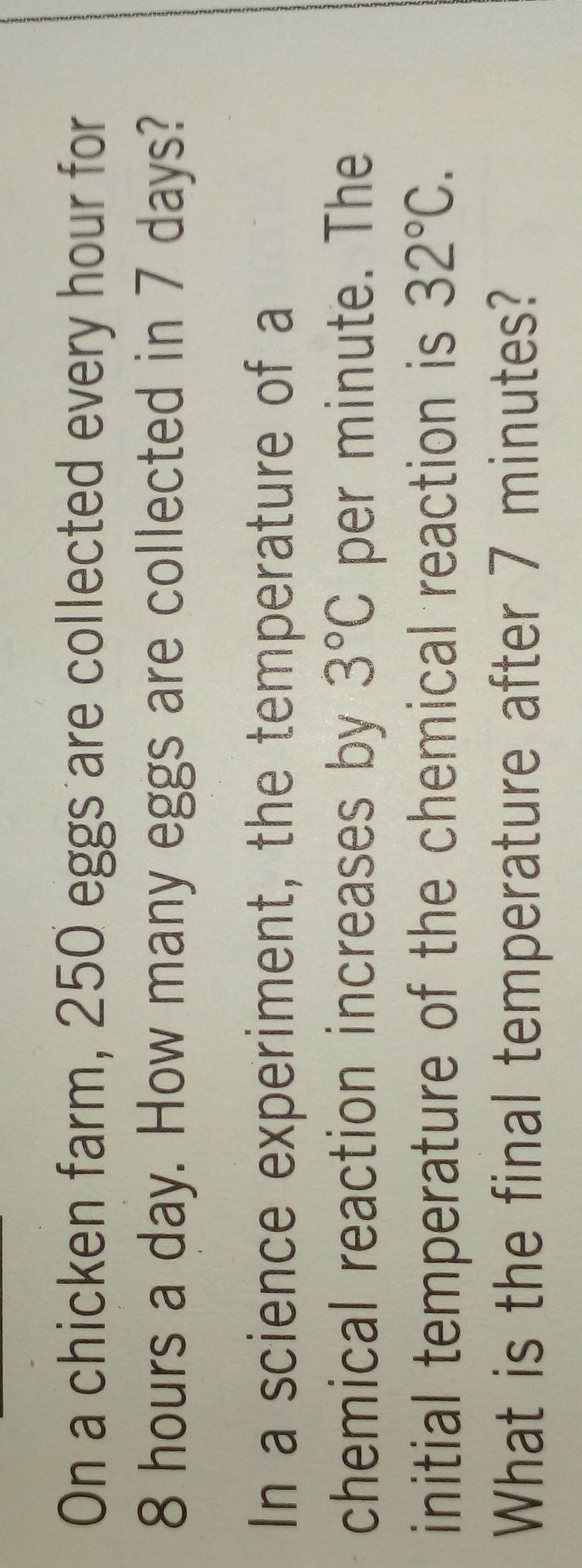 On a chicken farm, 250 eggs are collected every hour for
8 hours a day. How many eggs are collected in 7 days? 
In a science experiment, the temperature of a 
chemical reaction increases by 3°C per minute. The 
initial temperature of the chemical reaction is 32°C. 
What is the final temperature after 7 minutes?