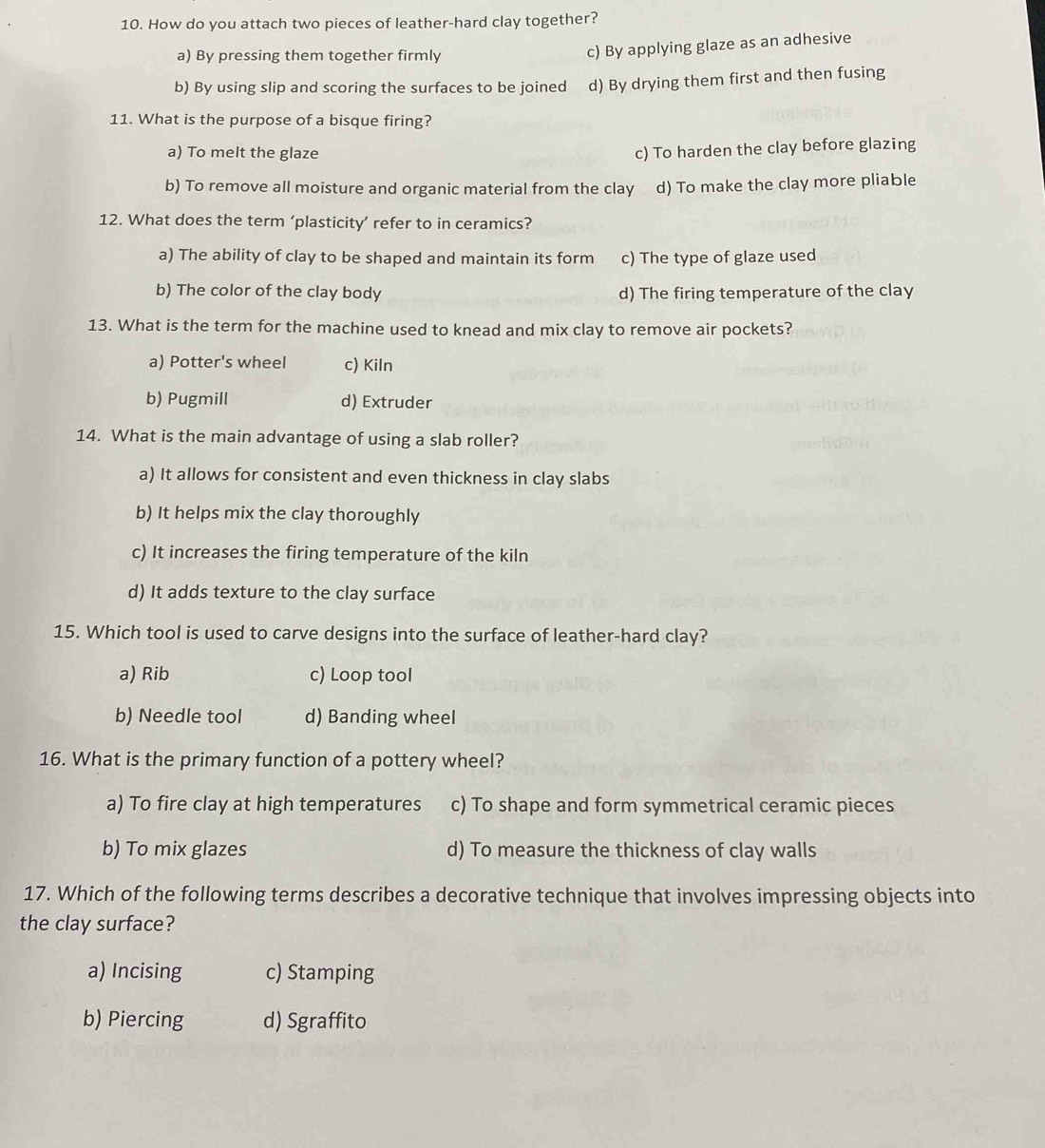 How do you attach two pieces of leather-hard clay together?
a) By pressing them together firmly
c) By applying glaze as an adhesive
b) By using slip and scoring the surfaces to be joined d) By drying them first and then fusing
11. What is the purpose of a bisque firing?
a) To melt the glaze
c) To harden the clay before glazing
b) To remove all moisture and organic material from the clay d) To make the clay more pliable
12. What does the term ‘plasticity’ refer to in ceramics?
a) The ability of clay to be shaped and maintain its form c) The type of glaze used
b) The color of the clay body d) The firing temperature of the clay
13. What is the term for the machine used to knead and mix clay to remove air pockets?
a) Potter's wheel c) Kiln
b) Pugmill d) Extruder
14. What is the main advantage of using a slab roller?
a) It allows for consistent and even thickness in clay slabs
b) It helps mix the clay thoroughly
c) It increases the firing temperature of the kiln
d) It adds texture to the clay surface
15. Which tool is used to carve designs into the surface of leather-hard clay?
a) Rib c) Loop tool
b) Needle tool d) Banding wheel
16. What is the primary function of a pottery wheel?
a) To fire clay at high temperatures c) To shape and form symmetrical ceramic pieces
b) To mix glazes d) To measure the thickness of clay walls
17. Which of the following terms describes a decorative technique that involves impressing objects into
the clay surface?
a) Incising c) Stamping
b) Piercing d) Sgraffito