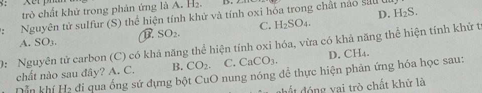 trò chất khử trong phản ứng là A. H 12 D.
D. H_2S. 
: Nguyên tử sulfur (S) thể hiện tính khử và tính oxi hóa trong chất nảo sau đu
C. H_2SO_4.
B SO_2.
A. SO_3. 
0: Nguyên tử carbon (C) có khả năng thể hiện tính oxi hóa, vừa có khả năng thể hiện tính khử t
chất nào sau đây? A. C. B. CO_2. C. CaCO_3. D. CH_4
Dẫn khí H_2 đi qua ống sứ dựng bột CuO nung nóng để thực hiện phản ứng hóa học sau:
dhất đóng vai trò chất khử là