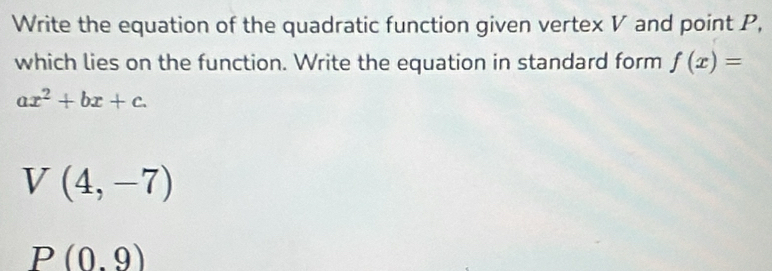 Write the equation of the quadratic function given vertex V and point P,
which lies on the function. Write the equation in standard form f(x)=
ax^2+bx+c.
V(4,-7)
P(0.9)