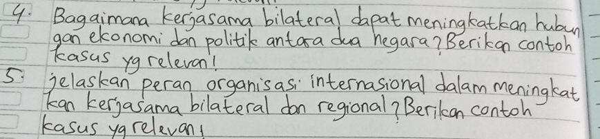 Bagaimana kerjasama bilateral dapat meningkatkan hubun 
gan ekonomidan politik antara da hegara? Berikan contoh 
kasus yg relevan! 
5 jelaskan peran organisasi internasional dalam meningkat 
kan kerjasama bilateral don regional? Berikon contoh 
kasus ygrelevan!