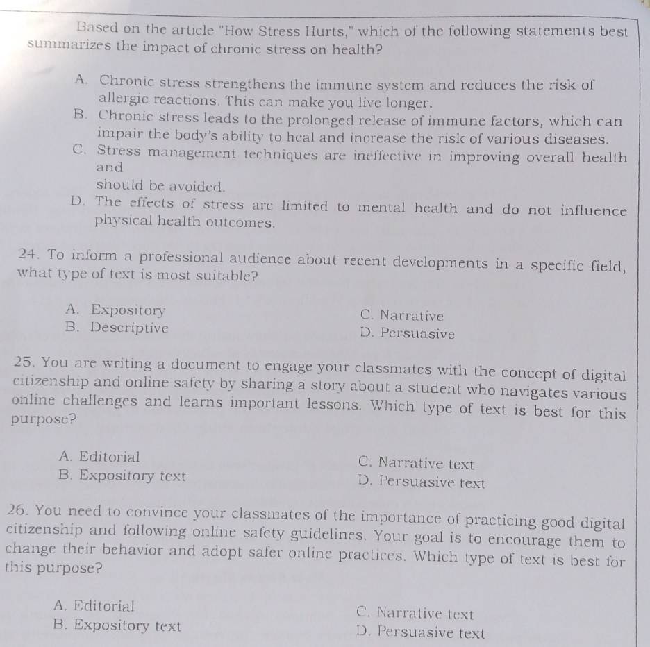 Based on the article "How Stress Hurts," which of the following statements best
summarizes the impact of chronic stress on health?
A. Chronic stress strengthens the immune system and reduces the risk of
allergic reactions. This can make you live longer.
B. Chronic stress leads to the prolonged release of immune factors, which can
impair the body's ability to heal and increase the risk of various diseases.
C. Stress management techniques are ineffective in improving overall health
and
should be avoided.
D. The effects of stress are limited to mental health and do not influence
physical health outcomes.
24. To inform a professional audience about recent developments in a specific field,
what type of text is most suitable?
A. Expository C. Narrative
B. Descriptive D. Persuasive
25. You are writing a document to engage your classmates with the concept of digital
citizenship and online safety by sharing a story about a student who navigates various
online challenges and learns important lessons. Which type of text is best for this
purpose?
A. Editorial C. Narrative text
B. Expository text D. Persuasive text
26. You need to convince your classmates of the importance of practicing good digital
citizenship and following online safety guidelines. Your goal is to encourage them to
change their behavior and adopt safer online practices. Which type of text is best for
this purpose?
A. Editorial C. Narrative text
B. Expository text D. Persuasive text