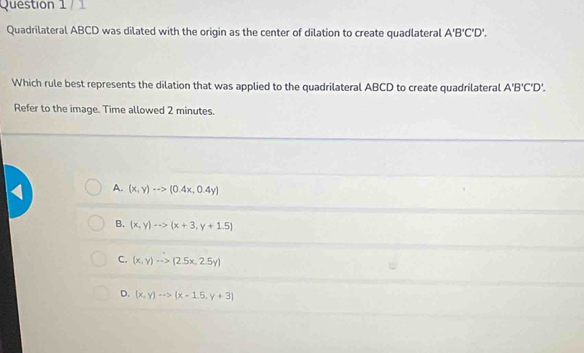 Quadrilateral ABCD was dilated with the origin as the center of dilation to create quadlateral A'B'C'D'. 
Which rule best represents the dilation that was applied to the quadrilateral ABCD to create quadrilateral A'B'C'D'. 
Refer to the image. Time allowed 2 minutes.
a
A. (x,y)-->(0.4x,0.4y)
B. (x,y)-->(x+3,y+1.5)
C. (x,y)to (2.5x,2.5y)
D. (x,y)to (x-1.5,y+3)