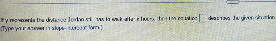 If y represents the distance Jordan still has to walk after x hours, then the equation □ describes the given situation. 
(Type your answer in slope-intercept form.)