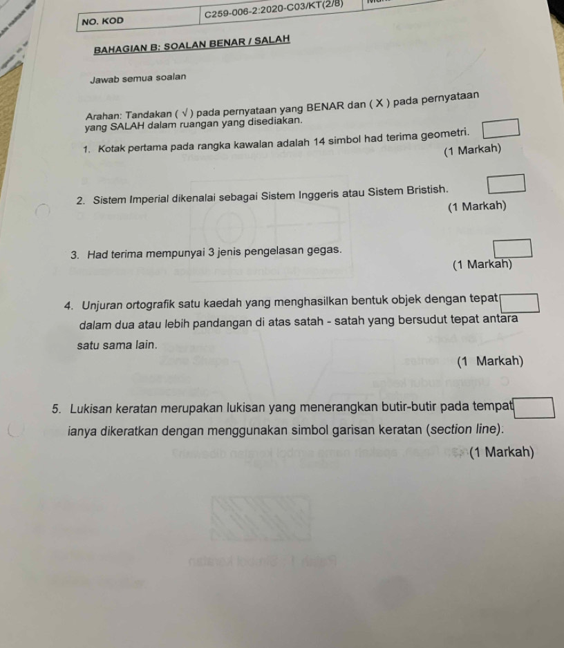 NO. KOD C259-006-2:2020-C03/KT(2/8) 
BAHAGIAN B: SOALAN BENAR / SALAH 
Jawab semua soalan 
Arahan: Tandakan ( √ ) pada pernyataan yang BENAR dan ( X ) pada pernyataan 
yang SALAH dalam ruangan yang disediakan. 
1. Kotak pertama pada rangka kawalan adalah 14 simbol had terima geometri. 
(1 Markah) 
2. Sistem Imperial dikenalai sebagai Sistem Inggeris atau Sistem Bristish. 
(1 Markah) 
3. Had terima mempunyai 3 jenis pengelasan gegas. 
(1 Markah) 
4. Unjuran ortografik satu kaedah yang menghasilkan bentuk objek dengan tepat 
dalam dua atau lebih pandangan di atas satah - satah yang bersudut tepat antara 
satu sama lain. 
(1 Markah) 
5. Lukisan keratan merupakan lukisan yang menerangkan butir-butir pada tempat 
ianya dikeratkan dengan menggunakan simbol garisan keratan (section line). 
(1 Markah)