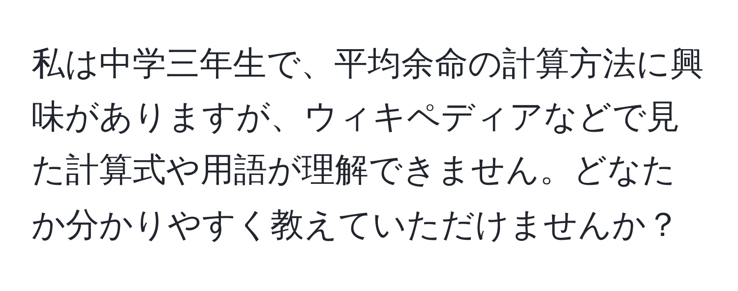 私は中学三年生で、平均余命の計算方法に興味がありますが、ウィキペディアなどで見た計算式や用語が理解できません。どなたか分かりやすく教えていただけませんか？