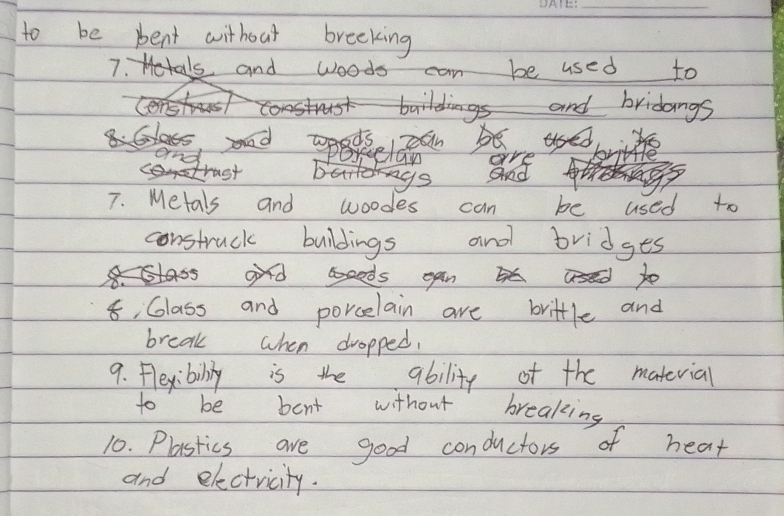 to be pent without breeking 
and woods can be used to 
and bridangs 
are 
and 
7. Metals and woodes can be used to 
construck buildings and bridges 
8, Class and porcelain are brittle and 
break when dropped, 
9. Pleyibiliy is the ability of the matevial 
to be bent without breaking 
10. Plastics are good conductors of heat 
and electricity.