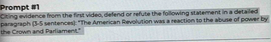 Prompt #1 
Citing evidence from the first video, defend or refute the following statement in a detailed 
paragraph (3-5 sentences): "The American Revolution was a reaction to the abuse of power by 
the Crown and Parliament."