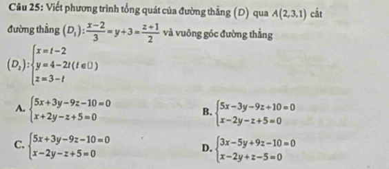 Viết phương trình tổng quát của đường thẳng (D) qua A(2,3,1) cắt
đường thẳng (D_1): (x-2)/3 =y+3= (z+1)/2  và vuông góc đường thằng
(D_1):beginarrayl x=t-2 y=4-2t(t∈ D) z=3-tendarray.
A. beginarrayl 5x+3y-9z-10=0 x+2y-z+5=0endarray. beginarrayl 5x-3y-9z+10=0 x-2y-z+5=0endarray.
B.
C. beginarrayl 5x+3y-9z-10=0 x-2y-z+5=0endarray. beginarrayl 3x-5y+9z-10=0 x-2y+z-5=0endarray.
D.