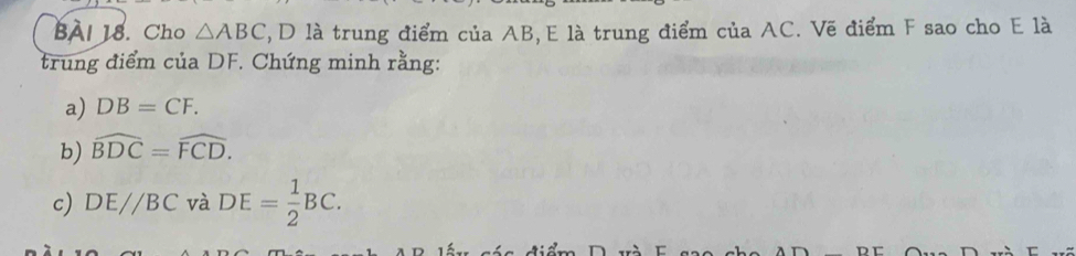 BAI 18. Cho △ ABC , D là trung điểm của AB, E là trung điểm của AC. Vẽ điểm F sao cho E là 
trung điểm của DF. Chứng minh rằng: 
a) DB=CF. 
b) widehat BDC=widehat FCD. 
c) DEparallel BC và DE= 1/2 BC.