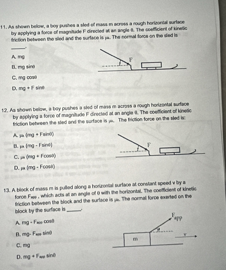 As shown below, a boy pushes a sled of mass m across a rough horizontal surface
by applying a force of magnitude F directed at an angle 0. The coefficient of kinetic
friction between the sled and the surface is μ. The normal force on the sled is
_
A. mg
F
B. mgsin θ
C. mgcos θ
D. mg+Fsin θ
12. As shown below, a boy pushes a sled of mass m across a rough horizontal surface
by applying a force of magnitude F directed at an angle 0. The coefficient of kinetic
friction between the sled and the surface is μx. The friction force on the sled is:
A. mu k(mg+Fsin θ )
B. mu k(mg-Fsin θ )
C. mu k(mg+Fcos θ )
D. mu k(mg-Fcos θ )
13. A block of mass m is pulled along a horizontal surface at constant speed v by a
force F_app , which acts at an angle of θ with the horizontal. The coefficient of kinetic
friction between the block and the surface is μk. The normal force exerted on the
block by the surface is _.
A. mg-F_appcos θ
B. mg-F_appsin θ
C. mg
D. mg+F_appsin θ