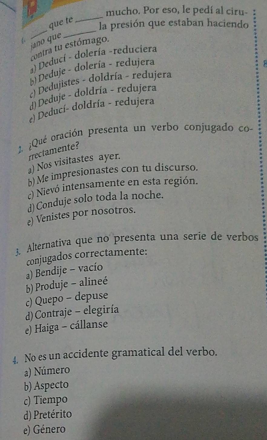 mucho. Por eso, le pedí al ciru-
que te
_
_
la presión que estaban haciendo
i
jano que
_
contra tu estómago.
a) Deducí - dolería -reduciera
b) Deduje - dolería - redujera
c) Dedujistes - doldría - redujera
d) Deduje - doldría - redujera
e) Deducí- doldría - redujera
2. ¿Qué oración presenta un verbo conjugado co
rrectamente?
a) Nos visitastes ayer.
b) Me impresionastes con tu discurso.
c) Nievó intensamente en esta región.
d)Conduje solo toda la noche.
e) Venistes por nosotros.
3. Alternativa que no presenta una serie de verbos
conjugados correctamente:
a) Bendije - vacío
b) Produje - alineé
c) Quepo - depuse
d) Contraje - elegiría
e) Haiga - cállanse
4. No es un accidente gramatical del verbo.
a) Número
b) Aspecto
c) Tiempo
d) Pretérito
e) Género