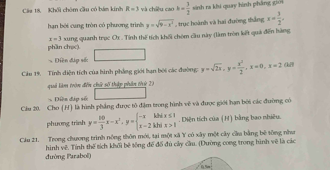 Khối chỏm cầu có bán kính R=3 và chiều caoh= 3/2  sinh ra khi quay hình phẳng giới 
hạn bởi cung tròn có phương trình y=sqrt(9-x^2) , trục hoành và hai đường thắng x= 3/2 ,
x=3 xung quanh trục Ox. Tính thể tích khối chỏm cầu này (làm tròn kết quả đến hàng 
phần chục). 
Điền đáp số: 
Câu 19. Tính diện tích của hình phẳng giới hạn bởi các đường: y=sqrt(2x), y= x^2/2 , x=0, x=2 (kết 
quả làm tròn đến chữ số thập phân thứ 2) 
Điền đáp số: 
Câu 20. Cho (H) là hình phẳng được tô đậm trong hình vẽ và được giới hạn bởi các đường có 
phương trình y= 10/3 x-x^2, y=beginarrayl -xkhix≤ 1 x-2khix>1endarray.. Diện tích của (H) bằng bao nhiêu. 
Câu 21. Trong chương trình nông thôn mới, tại một xã Y có xây một cây cầu bằng bê tông như 
hình vẽ. Tính thể tích khối bê tông để đổ đủ cây cầu. (Đường cong trong hình vẽ là các 
đường Parabol)