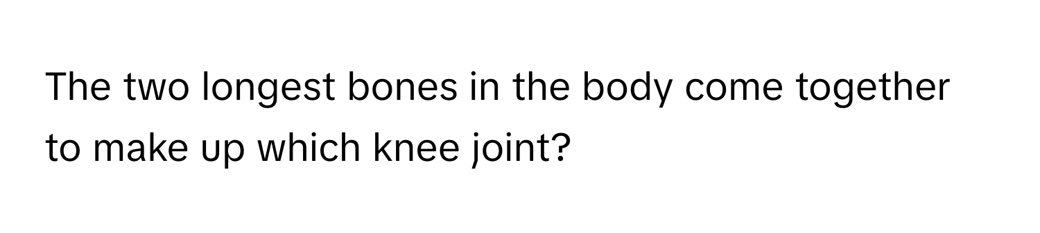 The two longest bones in the body come together to make up which knee joint?