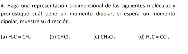 Haga una representación tridimensional de las siguientes moléculas y
pronostique cuál tiene un momento dipolar, si espera un momento
dipolar, muestre su dirección.
(a) H_2C=CH_2 (b) CHCl_3 (c) CH_2Cl_2 (d) H_2C=CCl_2