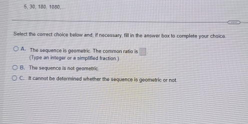 5, 30, 180, 1080,..
Select the correct choice below and, if necessary, fill in the answer box to complete your choice.
A. The sequence is geometric. The common ratio is □. 
(Type an integer or a simplified fraction )
B. The sequence is not geometric
C. It cannot be determined whether the sequence is geometric or not.