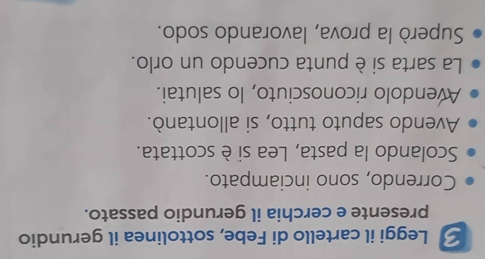 Leggi il cartello di Febe, sottolinea il gerundio 
presente e cerchia il gerundio passato. 
Correndo, sono inciampato. 
Scolando la pasta, Lea si è scottata. 
Avendo saputo tutto, si allontanò. 
Avendolo riconosciuto, lo salutai. 
La sarta si è punta cucendo un orlo. 
Superò la prova, lavorando sodo.