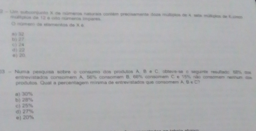 Um subiconjunto X de números naturais contém precisamente doze multipios de 4 sete múltiplos de 6 cisso
múltípios de 12 e oito números impares
O aúmero de elêmentos de X é
n1 32
b) 27
c) 24
d) 22
e) 20
)3 - Numa pesquisa sobre o consumo dos produtos A. B e C. obteve-se o seguinte resultado. 58% dos
entrevistados consomem A. 56% consomem B. 66% consomem C e 15% não consomem nentum dos
produtos. Qual a percentagem mínima de entrevistados que consomem A. B e C?
a) 30%
b) 28%
c) 25%
d) 27%
e) 20%