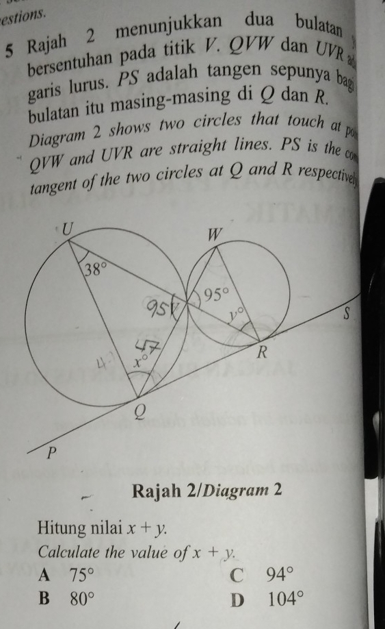 estions.
5 Rajah 2 menunjukkan dua bulatan
bersentuhan pada titik V. QVW dan UVR
garis lurus. PS adalah tangen sepunya bagi
bulatan itu masing-masing di Q dan R.
Diagram 2 shows two circles that touch at p
QVW and UVR are straight lines. PS is the co
tangent of the two circles at Q and R respectivel
Rajah 2/Diagram 2
Hitung nilai x+y.
Calculate the value of x+y.
A 75°
C 94°
B 80°
D 104°