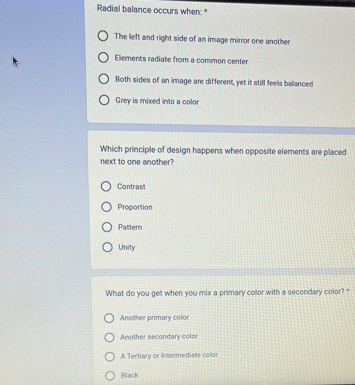 Radial balance occurs when: *
The left and right side of an image mirror one another
Elements radiate from a common center
Both sides of an image are different, yet it still feels balanced
Grey is mixed into a color
Which principle of design happens when opposite elements are placed
next to one another?
Contrast
Proportion
Pattern
Unity
What do you get when you mix a primary color with a secondary color? *
Another primary color
Another secondary color
A Tertiary or Intermediate color
Black