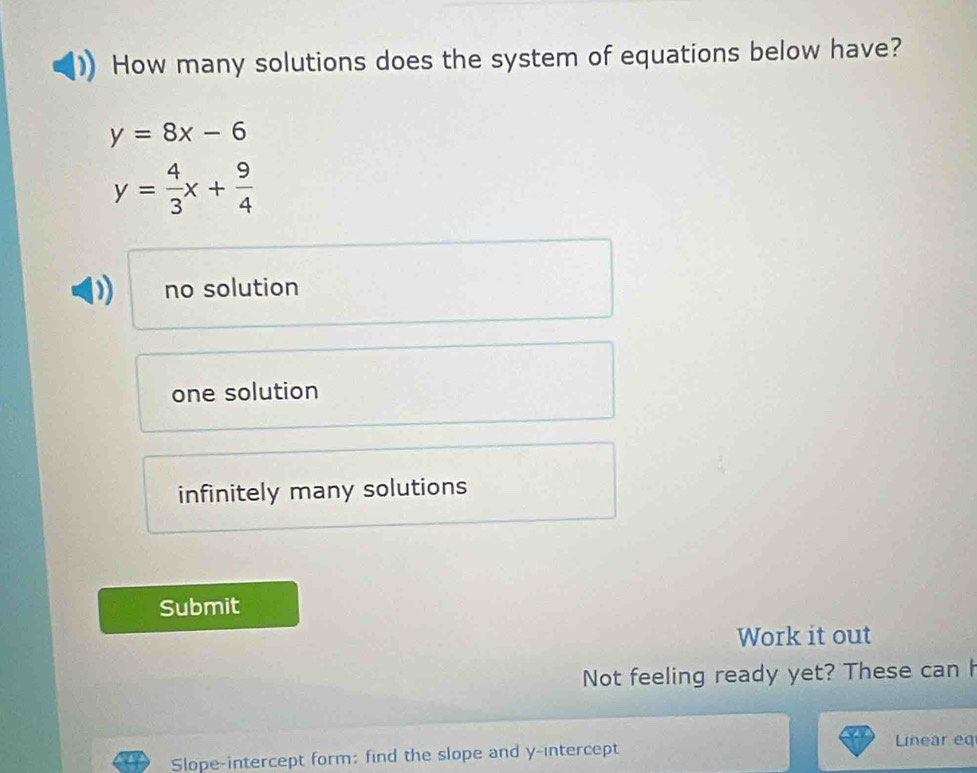 How many solutions does the system of equations below have?
y=8x-6
y= 4/3 x+ 9/4 
no solution
one solution
infinitely many solutions
Submit
Work it out
Not feeling ready yet? These can h
Slope-intercept form: find the slope and y-intercept
Linear eq