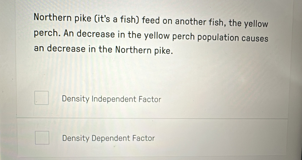 Northern pike (it's a fish) feed on another fish, the yellow
perch. An decrease in the yellow perch population causes
an decrease in the Northern pike.
Density Independent Factor
Density Dependent Factor