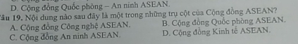 D. Cộng đồng Quốc phòng - An ninh ASEAN.
1âu 19. Nội dung nào sau đãy là một trong những trụ cột của Cộng đồng ASEAN?
A. Cộng đồng Công nghệ ASEAN. B. Cộng đồng Quốc phòng ASEAN.
C. Cộng đồng An ninh ASEAN. D. Cộng đồng Kinh tế ASEAN.