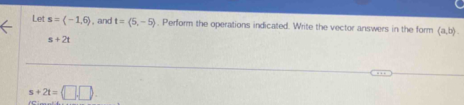 Let s=langle -1,6rangle , and t=langle 5,-5rangle. Perform the operations indicated. Write the vector answers in the form langle a,brangle.
s+2t
s+2t=langle □ .□.