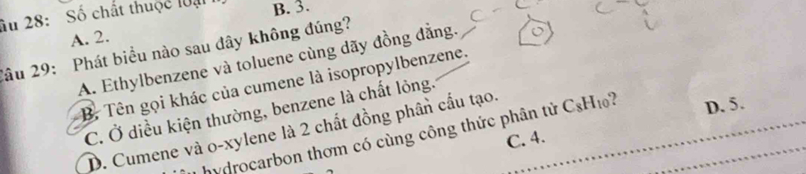 Âu 28: Số chất thuộc loại B. 3.
A. 2.
2âu 29: Phát biểu nào sau đây không đúng? A. Ethylbenzene và toluene cùng dãy đồng đẳng.
B. Tên gọi khác của cumene là isopropylbenzene.
D. 5.
C. Ở diều kiện thường, benzene là chất lỏng.
D. Cumene và o-xylene là 2 chất đồng phân cấu tạo.
* hydrocarbon thơm có cùng công thức phân tử C_8H_10 )
C. 4.