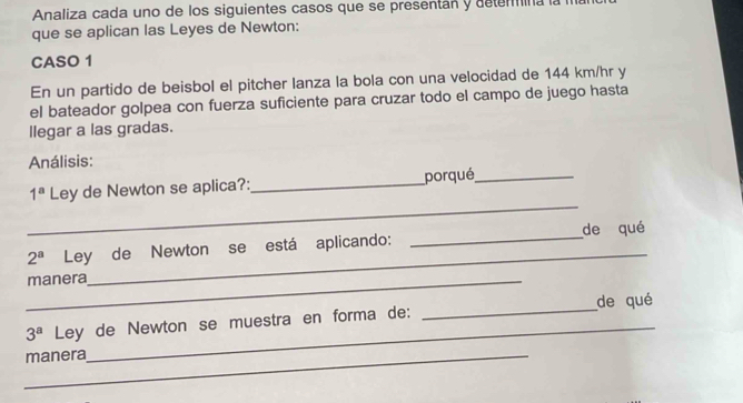 Analiza cada uno de los siguientes casos que se presentán y detemmina la 
que se aplican las Leyes de Newton: 
CASO 1 
En un partido de beisbol el pitcher lanza la bola con una velocidad de 144 km/hr y 
el bateador golpea con fuerza suficiente para cruzar todo el campo de juego hasta 
llegar a las gradas. 
Análisis: 
_
1^a Ley de Newton se aplica?: _porqué_ 
_
2^a Ley de Newton se está aplicando: _de qué 
_manera
3^a Ley de Newton se muestra en forma de: _de qué 
_manera 
_