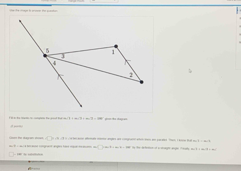 Use the image to answer the queston 
Fill in the blanks to complete the preof that m∠ 1+m∠ 3+m∠ 2=180° given the diagram 
(2 points) 
Given the diagram shown. ∠ □ =∠ 3 ∠2 = ∠4 because alterate interior angles are congruent when lines are parallel. Then, I know that m∠ 1=m∠ 3
a because congruent angles have equal measures m∠ □ +m∠ 3+m∠ 4=180° by the definition of a straight angle. Finally, m∠ 1+m∠ 1+m∠
-180° by substitution. 
fractof