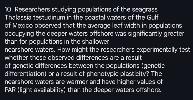 Researchers studying populations of the seagrass 
Thalassia testudinum in the coastal waters of the Gulf 
of Mexico observed that the average leaf width in populations 
occupying the deeper waters offshore was significantly greater 
than for populations in the shallower 
nearshore waters. How might the researchers experimentally test 
whether these observed differences are a result 
of genetic differences between the populations (genetic 
differentiation) or a result of phenotypic plasticity? The 
nearshore waters are warmer and have higher values of 
PAR (light availability) than the deeper waters offshore.