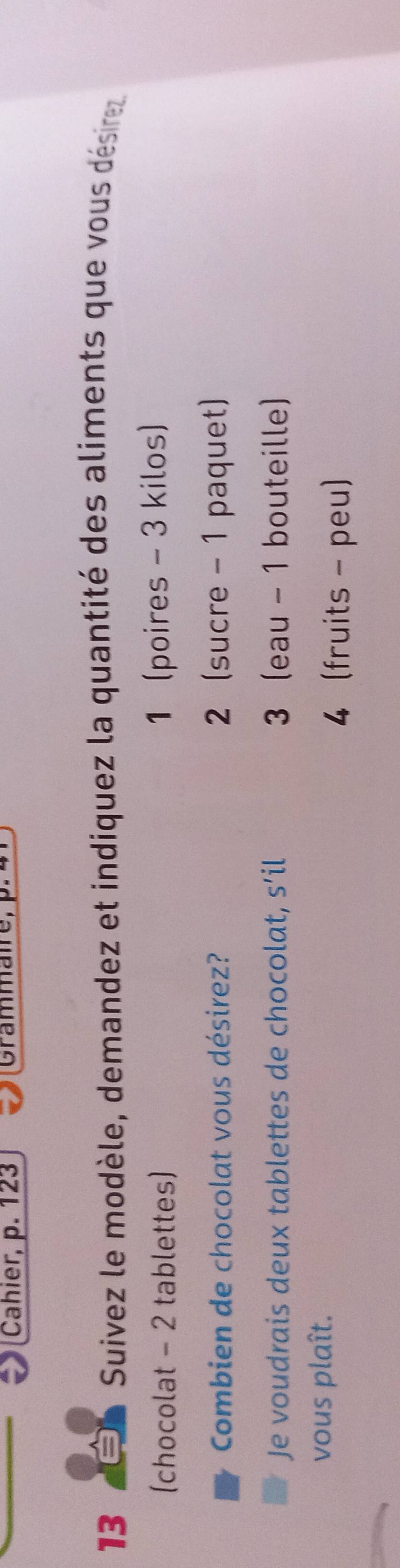 Cahier, p. 123 Grammaire,
13 É Suivez le modèle, demandez et indiquez la quantité des aliments que vous désire
(chocolat - 2 tablettes) 1 (poires - 3 kilos)
Combien de chocolat vous désirez? 2 (sucre - 1 paquet)
Je voudrais deux tablettes de chocolat, s’il 3 (eau - 1 bouteille)
vous plaît.
4 (fruits - peu)