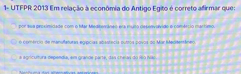 1- UTFPR 2013 Em relação à econômia do Antigo Egito é correto afirmar que:
por sua proximidade com o Mar Mediterrâneo era muito desenvolvido o comércio marítimo.
o comércio de manufaturas egípcias abastecia outros povos do Mar Mediterrâneo.
a agricultura dependia, em grande parte, das cheias do Rio Nilo.
Nenhuma das alternativas anteriores